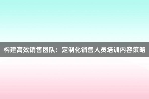 构建高效销售团队：定制化销售人员培训内容策略