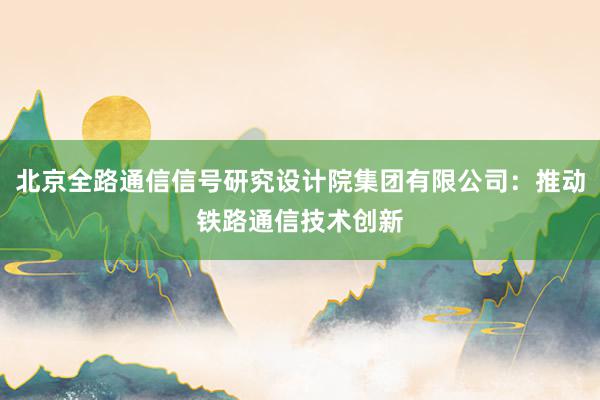 北京全路通信信号研究设计院集团有限公司：推动铁路通信技术创新