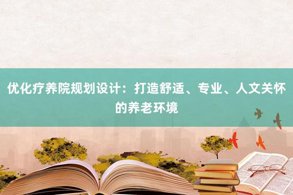 优化疗养院规划设计：打造舒适、专业、人文关怀的养老环境